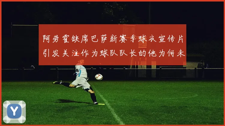 阿劳霍缺席巴萨新赛季球衣宣传片引发关注作为球队队长的他为何未现身