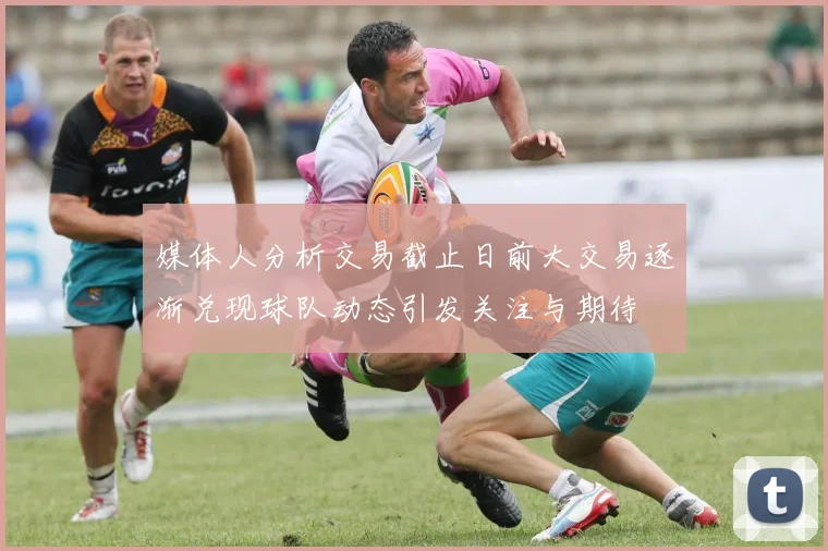媒体人分析交易截止日前大交易逐渐兑现球队动态引发关注与期待