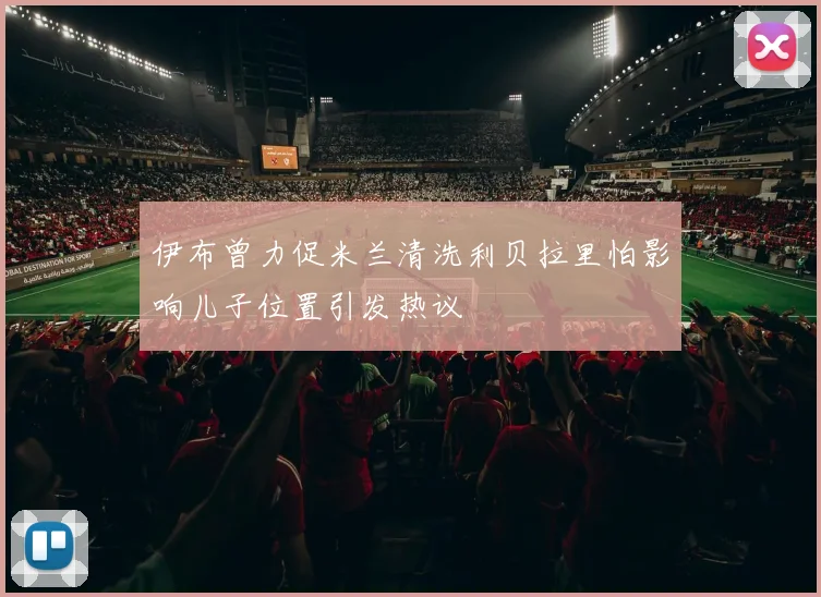 伊布曾力促米兰清洗利贝拉里怕影响儿子位置引发热议