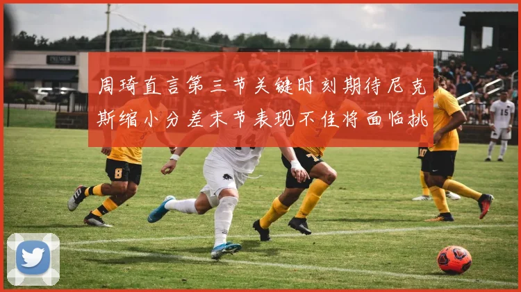 周琦直言第三节关键时刻期待尼克斯缩小分差末节表现不佳将面临挑战