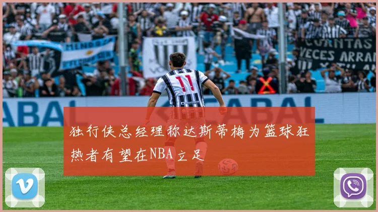独行侠总经理称达斯蒂梅为篮球狂热者有望在NBA立足