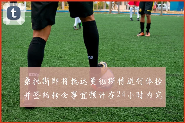 桑托斯即将抵达曼彻斯特进行体检并签约转会事宜预计在24小时内完成