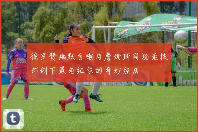 德罗赞幽默自嘲与詹姆斯同场竞技却创下最老纪录的奇妙经历