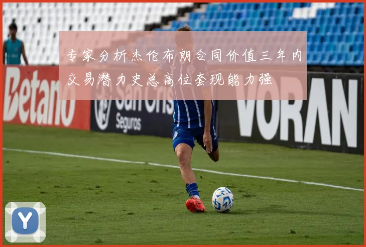 专家分析杰伦布朗合同价值三年内交易潜力史总高位套现能力强