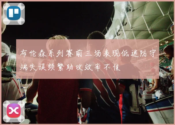 布伦森系列赛前三场表现低迷防守端失误频繁助攻效率不佳