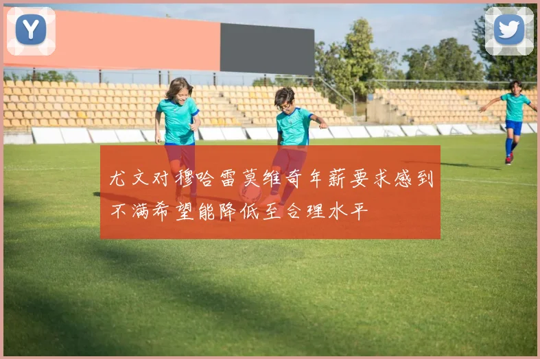 尤文对穆哈雷莫维奇年薪要求感到不满希望能降低至合理水平