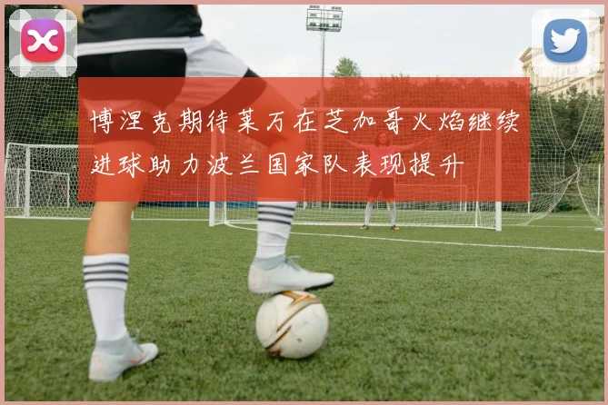 博涅克期待莱万在芝加哥火焰继续进球助力波兰国家队表现提升