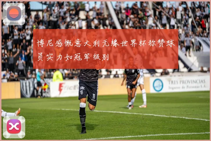 博尼感慨意大利无缘世界杯称赞球员实力如冠军级别