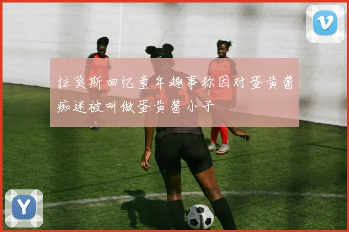 拉莫斯回忆童年趣事称因对蛋黄酱痴迷被叫做蛋黄酱小子