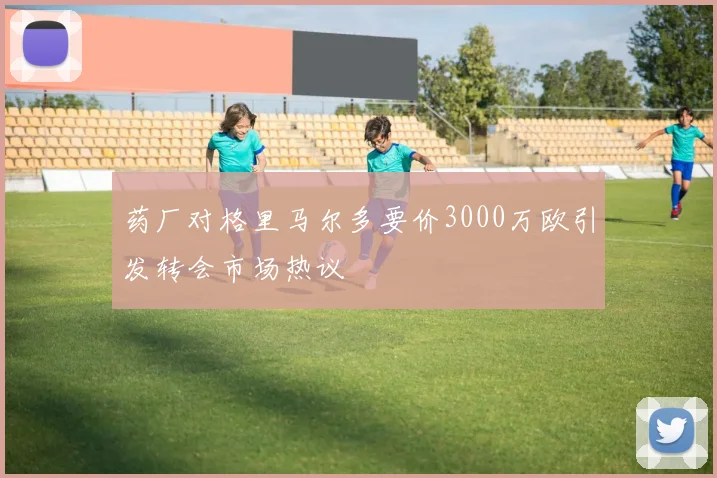 药厂对格里马尔多要价3000万欧引发转会市场热议