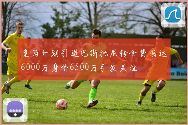 皇马计划引进巴斯托尼转会费或达6000万身价6500万引发关注
