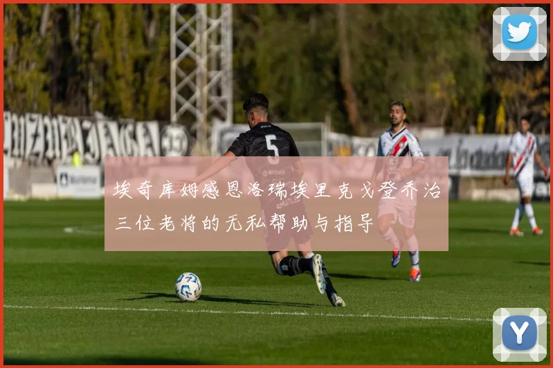 埃奇库姆感恩洛瑞埃里克戈登乔治三位老将的无私帮助与指导