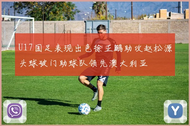 U17国足表现出色徐正鹏助攻赵松源头球破门助球队领先澳大利亚